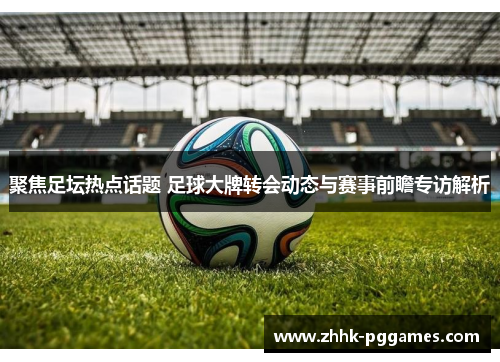 聚焦足坛热点话题 足球大牌转会动态与赛事前瞻专访解析