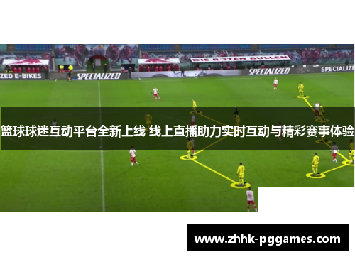 篮球球迷互动平台全新上线 线上直播助力实时互动与精彩赛事体验