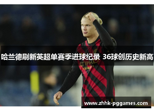 哈兰德刷新英超单赛季进球纪录 36球创历史新高