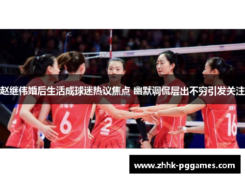 赵继伟婚后生活成球迷热议焦点 幽默调侃层出不穷引发关注
