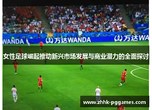 女性足球崛起推动新兴市场发展与商业潜力的全面探讨