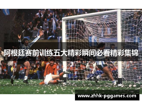 阿根廷赛前训练五大精彩瞬间必看精彩集锦