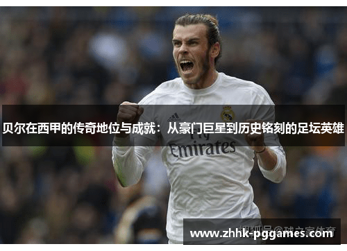 贝尔在西甲的传奇地位与成就：从豪门巨星到历史铭刻的足坛英雄