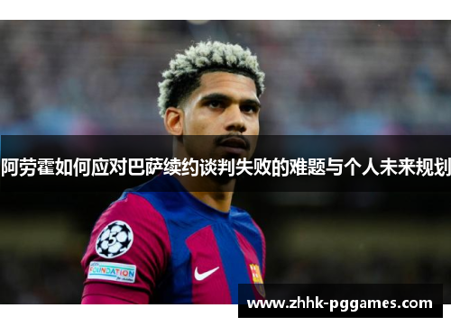阿劳霍如何应对巴萨续约谈判失败的难题与个人未来规划