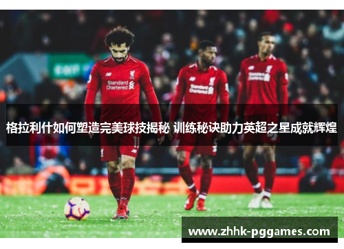 格拉利什如何塑造完美球技揭秘 训练秘诀助力英超之星成就辉煌