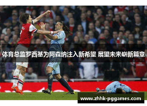 体育总监罗西基为阿森纳注入新希望 展望未来崭新篇章 体育总监罗西基为阿森纳注入新希望 展望未来崭新篇章