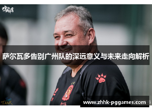 萨尔瓦多告别广州队的深远意义与未来走向解析