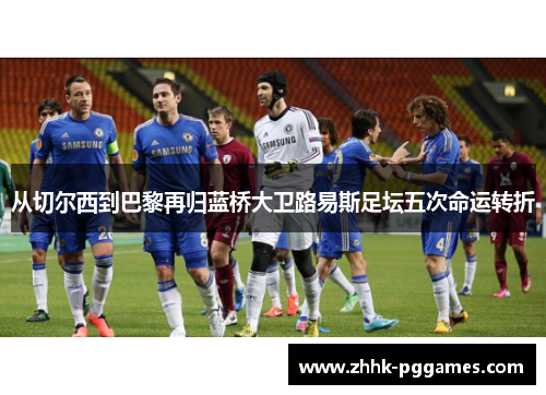 从切尔西到巴黎再归蓝桥大卫路易斯足坛五次命运转折