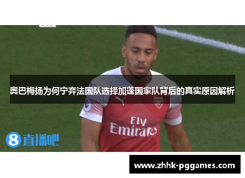 奥巴梅扬为何宁弃法国队选择加蓬国家队背后的真实原因解析
