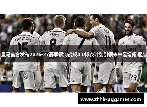 皇马官方发布2026-27赛季银河战舰4.0球衣计划引领未来足坛新潮流
