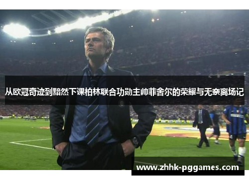 从欧冠奇迹到黯然下课柏林联合功勋主帅菲舍尔的荣耀与无奈离场记