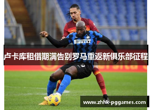 卢卡库租借期满告别罗马重返新俱乐部征程