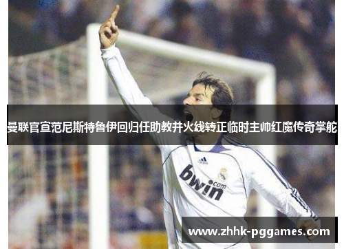曼联官宣范尼斯特鲁伊回归任助教并火线转正临时主帅红魔传奇掌舵